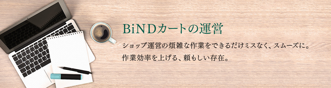 BiNDカートの運営:ショップ運営の煩雑な作業をできるだけミスなく、スムーズに。作業効率を上げる、頼もしい存在。